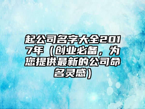 起公司名字大全2017年（创业必备，为您提供最新的公司命名灵感）