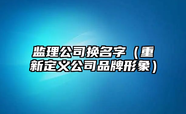 监理公司换名字（重新定义公司品牌形象）