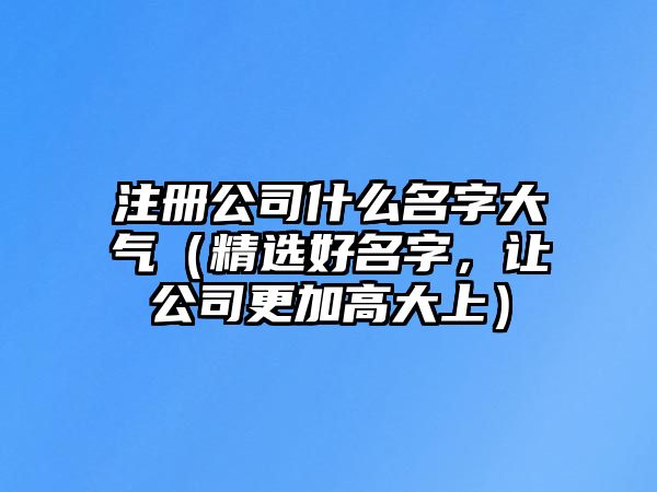 注册公司什么名字大气（精选好名字，让公司更加高大上）