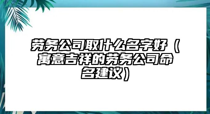 劳务公司取什么名字好（寓意吉祥的劳务公司命名建议）