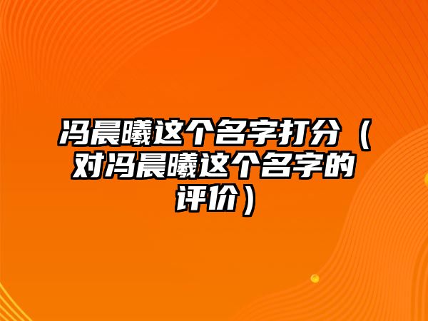 冯晨曦这个名字打分（对冯晨曦这个名字的评价）