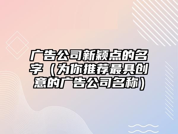 广告公司新颖点的名字（为你推荐最具创意的广告公司名称）