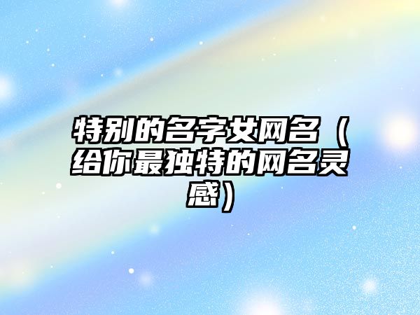 特别的名字女网名（给你最独特的网名灵感）