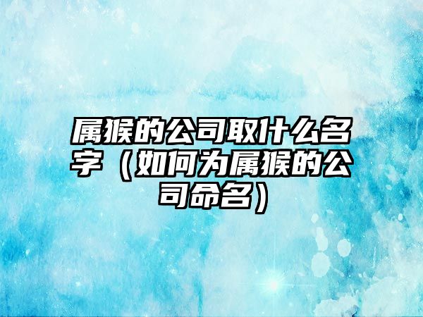 属猴的公司取什么名字（如何为属猴的公司命名）