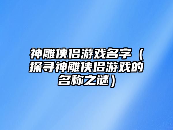 神雕侠侣游戏名字（探寻神雕侠侣游戏的名称之谜）