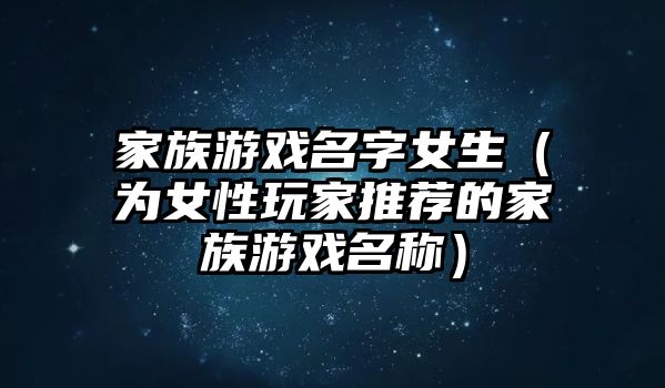 家族游戏名字女生（为女性玩家推荐的家族游戏名称）