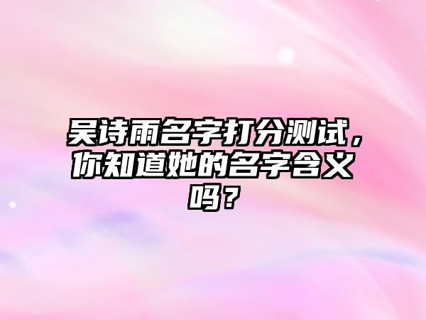 吴诗雨名字打分测试，你知道她的名字含义吗？