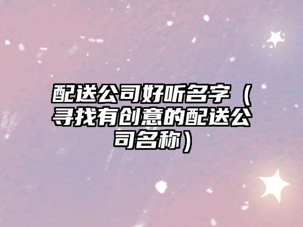 配送公司好听名字（寻找有创意的配送公司名称）