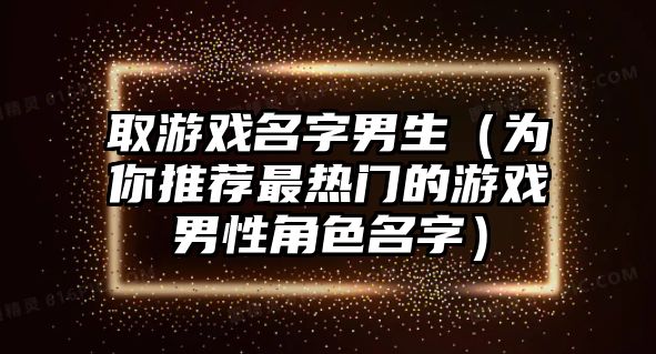 取游戏名字男生（为你推荐最热门的游戏男性角色名字）