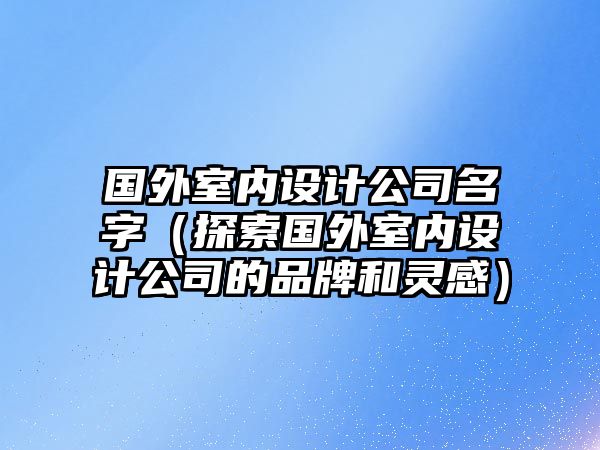 国外室内设计公司名字（探索国外室内设计公司的品牌和灵感）