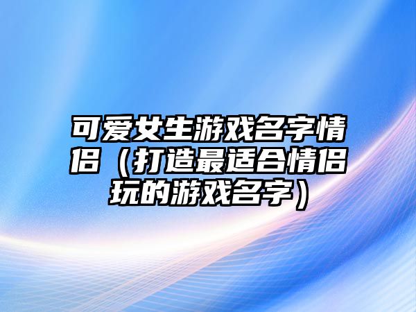 可爱女生游戏名字情侣（打造最适合情侣玩的游戏名字）