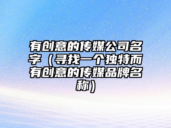 有创意的传媒公司名字（寻找一个独特而有创意的传媒品牌名称）