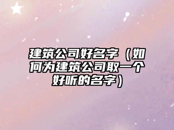 建筑公司好名字（如何为建筑公司取一个好听的名字）