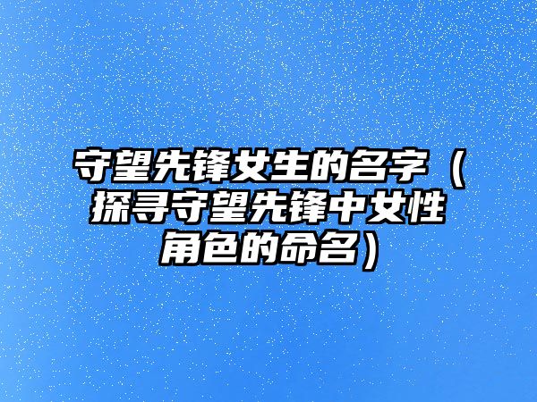 守望先锋女生的名字（探寻守望先锋中女性角色的命名）