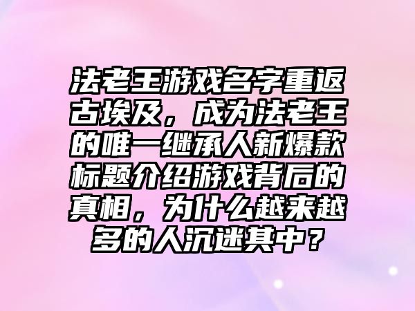 法老王游戏名字重返古埃及，成为法老王的唯一继承人新爆款标题介绍游戏背后的真相，为什么越来越多的人沉迷其中？