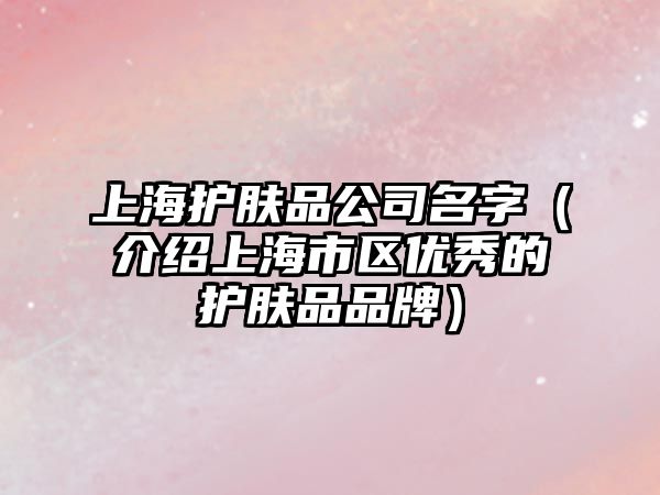 上海护肤品公司名字（介绍上海市区优秀的护肤品品牌）