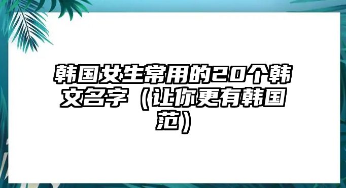 韩国女生常用的20个韩文名字（让你更有韩国范）