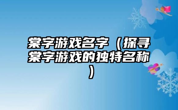 棠字游戏名字（探寻棠字游戏的独特名称）