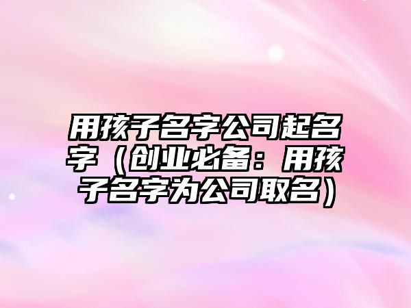 用孩子名字公司起名字（创业必备：用孩子名字为公司取名）
