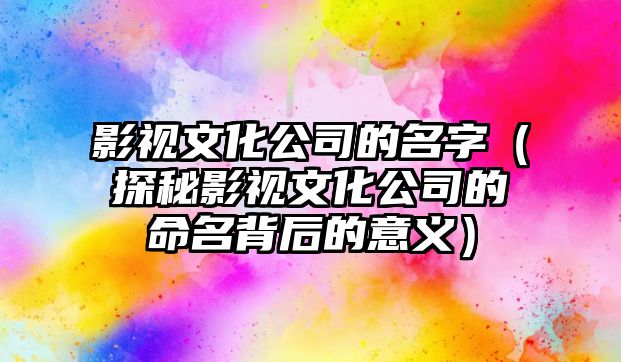 影视文化公司的名字（探秘影视文化公司的命名背后的意义）