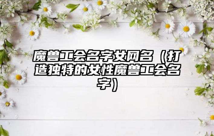 魔兽工会名字女网名（打造独特的女性魔兽工会名字）