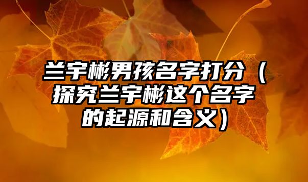 兰宇彬男孩名字打分（探究兰宇彬这个名字的起源和含义）