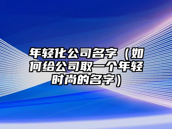 年轻化公司名字（如何给公司取一个年轻时尚的名字）