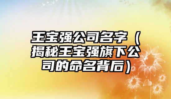 王宝强公司名字（揭秘王宝强旗下公司的命名背后）