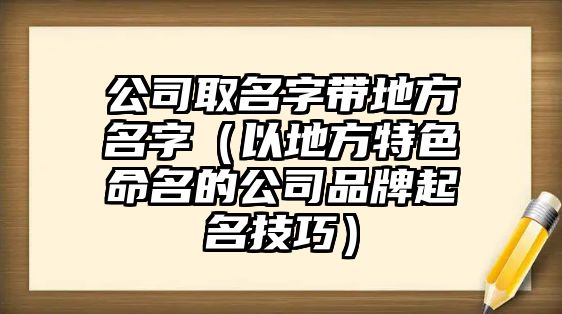 公司取名字带地方名字（以地方特色命名的公司品牌起名技巧）