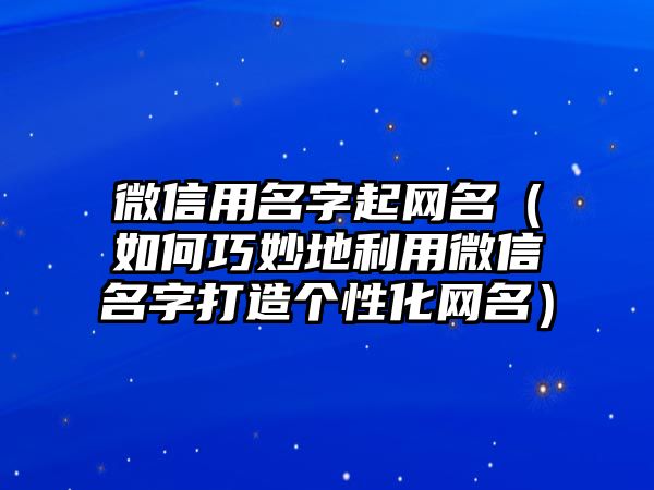 微信用名字起网名（如何巧妙地利用微信名字打造个性化网名）