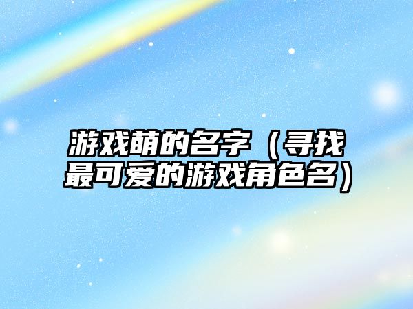游戏萌的名字（寻找最可爱的游戏角色名）