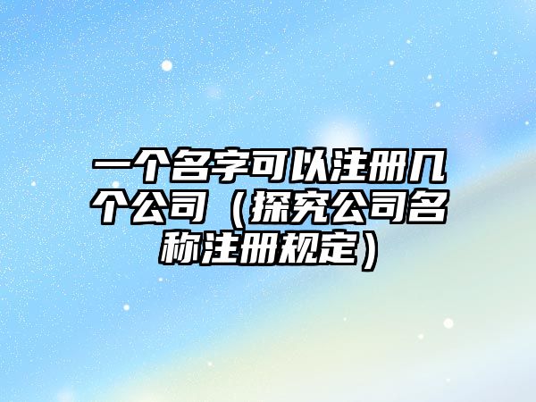 一个名字可以注册几个公司（探究公司名称注册规定）