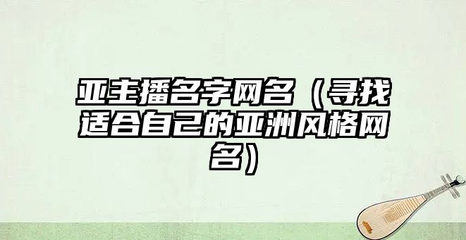 亚主播名字网名（寻找适合自己的亚洲风格网名）