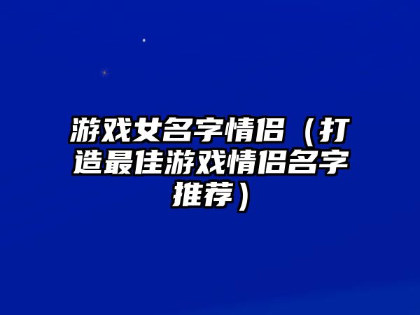 游戏女名字情侣（打造最佳游戏情侣名字推荐）