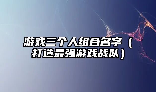 游戏三个人组合名字（打造最强游戏战队）