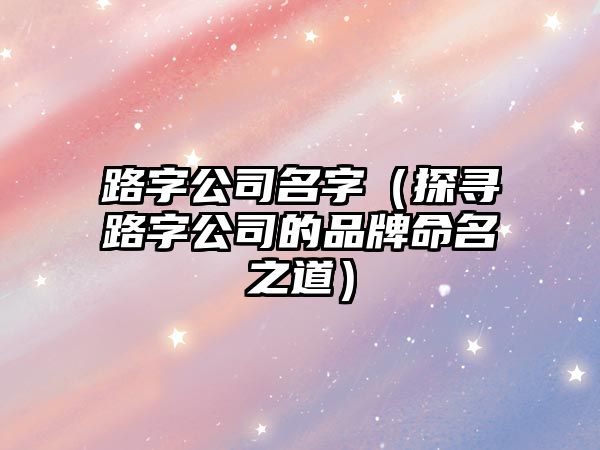 路字公司名字（探寻路字公司的品牌命名之道）