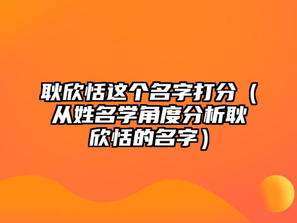 耿欣恬这个名字打分（从姓名学角度分析耿欣恬的名字）