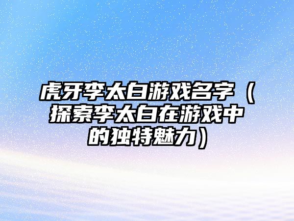 虎牙李太白游戏名字（探索李太白在游戏中的独特魅力）