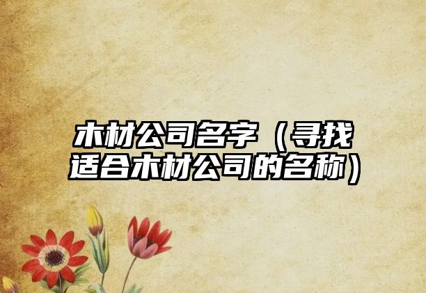 木材公司名字（寻找适合木材公司的名称）