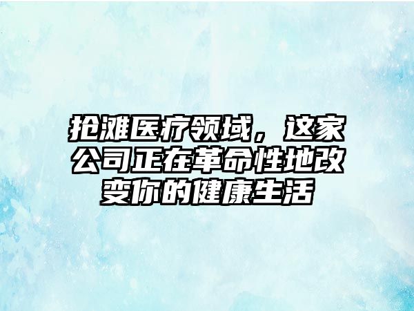 抢滩医疗领域，这家公司正在革命性地改变你的健康生活