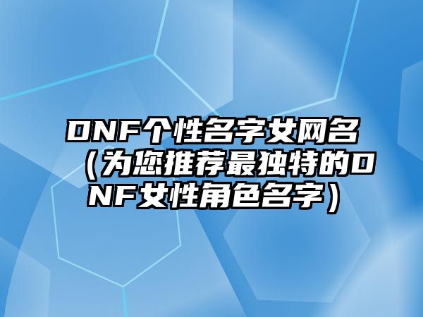 DNF个性名字女网名（为您推荐最独特的DNF女性角色名字）