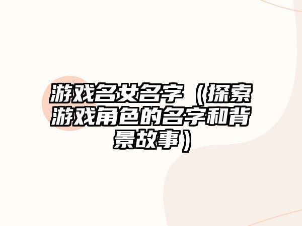 游戏名女名字（探索游戏角色的名字和背景故事）