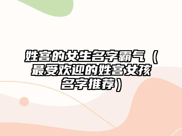 姓宫的女生名字霸气（最受欢迎的姓宫女孩名字推荐）