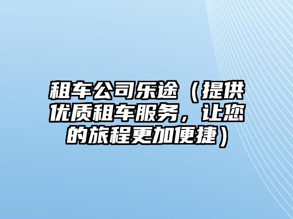 租车公司乐途（提供优质租车服务，让您的旅程更加便捷）