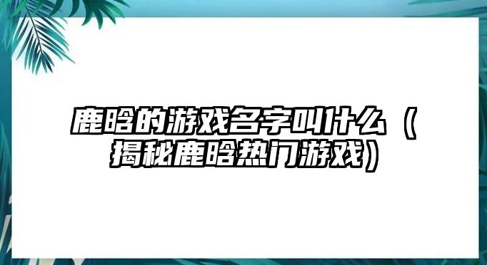 鹿晗的游戏名字叫什么（揭秘鹿晗热门游戏）