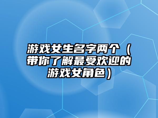 游戏女生名字两个（带你了解最受欢迎的游戏女角色）