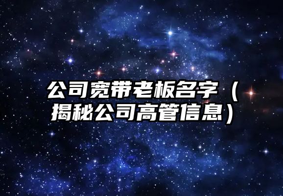 公司宽带老板名字（揭秘公司高管信息）