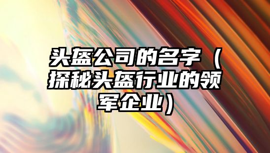 头盔公司的名字（探秘头盔行业的领军企业）