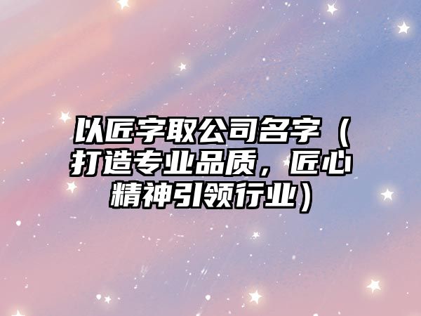 以匠字取公司名字（打造专业品质，匠心精神引领行业）