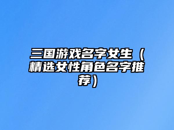 三国游戏名字女生（精选女性角色名字推荐）